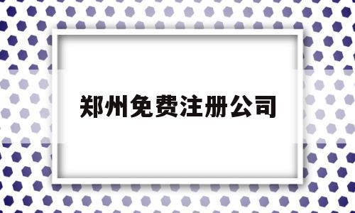 郑州免费注册公司(郑州注册公司费用大概多少钱)