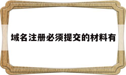 域名注册必须提交的材料有(域名注册必须提交的材料有什么)