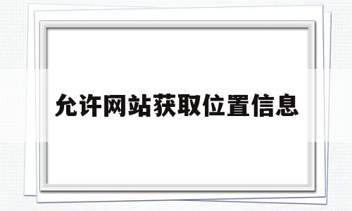 允许网站获取位置信息(允许网站请求获取位置信息什么意思)