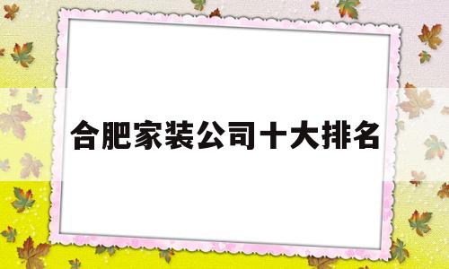 合肥家装公司十大排名(合肥家装装修公司排名前十)