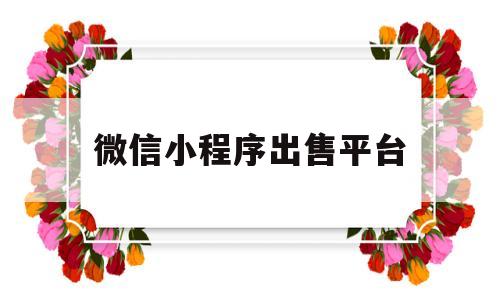 微信小程序出售平台(微信小程序搭建需要多少钱)