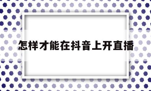 怎样才能在抖音上开直播(怎样才能在抖音上开直播呢)