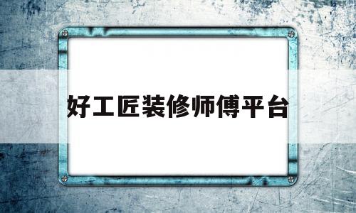 好工匠装修师傅平台(好工匠装修师傅平台怎么样)