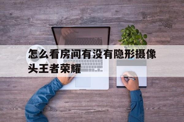 怎么看房间有没有隐形摄像头王者荣耀的简单介绍