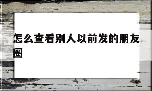 怎么查看别人以前发的朋友圈(如何看别人之前发的朋友圈的完整版)