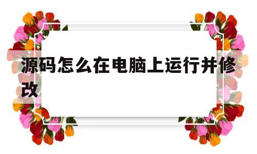 源码怎么在电脑上运行并修改的简单介绍