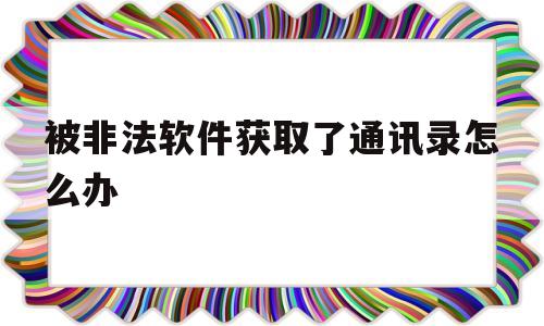被非法软件获取了通讯录怎么办(被非法软件获取了通讯录怎么办呢)