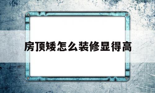 房顶矮怎么装修显得高(房顶矮怎么装修显得高些)
