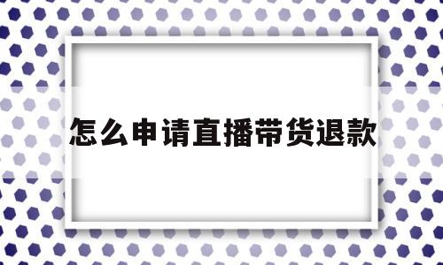 怎么申请直播带货退款(怎么申请直播带货退款呢)