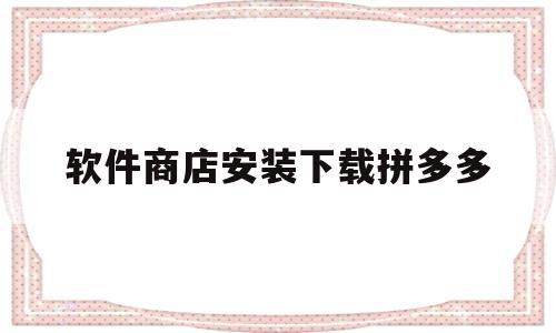 软件商店安装下载拼多多(软件商店安装下载拼多多有风险吗可信吗)