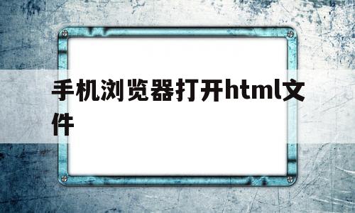 手机浏览器打开html文件(手机浏览器打开html文件乱码)