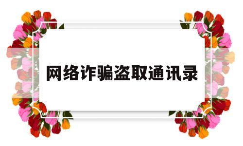 网络诈骗盗取通讯录(网络诈骗盗取通讯录该怎么办会真的发给通讯录的好友吗)