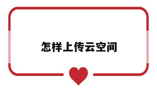怎样上传云空间(上传云空间的照片在哪看)