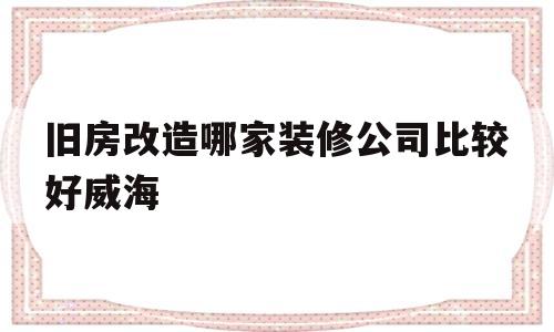 旧房改造哪家装修公司比较好威海(威海市老旧小区改造必改的17项内容)