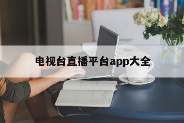 电视台直播平台app大全(电视台直播平台app大全免费下载)