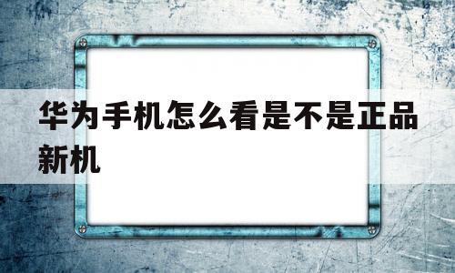华为手机怎么看是不是正品新机(华为手机怎么看是不是正品新机华为畅享20 Pro)