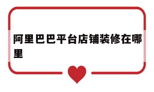 阿里巴巴平台店铺装修在哪里(阿里巴巴平台店铺装修在哪里看)