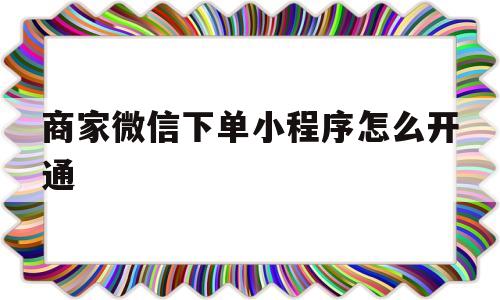 商家微信下单小程序怎么开通(商家微信下单小程序怎么开通店铺)