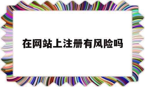 在网站上注册有风险吗(有些网站注册之后有没有风险)