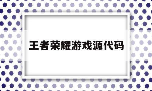 王者荣耀游戏源代码(王者荣耀游戏源代码有多少)