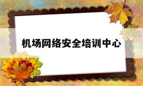机场网络安全培训中心(机场网络安全培训中心怎么样)