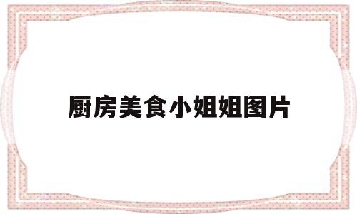 厨房美食小姐姐图片(厨房美食小姐姐图片真实)