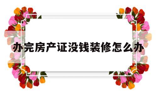 办完房产证没钱装修怎么办(办完房产证没钱装修怎么办理)
