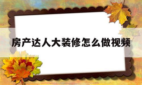 房产达人大装修怎么做视频的简单介绍