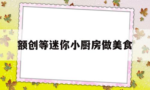 额创等迷你小厨房做美食(迷你小厨房做吃的视频大全集)