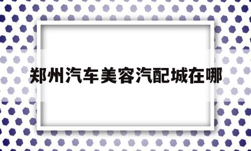 郑州汽车美容汽配城在哪(郑州汽车美容汽配城在哪里)