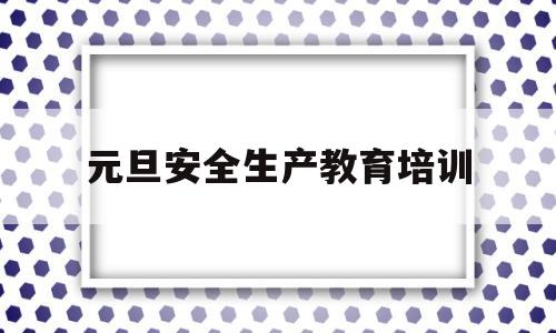 元旦安全生产教育培训(元旦期间安全生产工作方案)