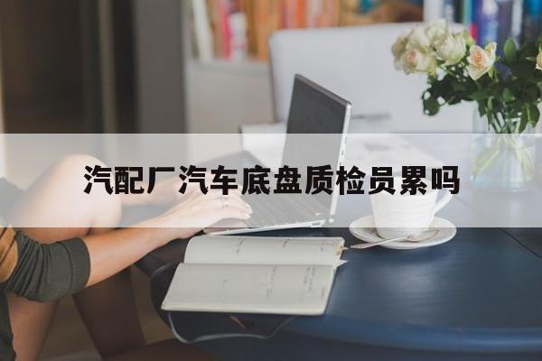 汽配厂汽车底盘质检员累吗(汽配厂汽车底盘质检员累吗工资高吗)