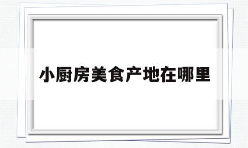小厨房美食产地在哪里(小厨房美食产地在哪里啊)