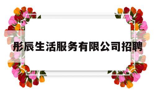 彤辰生活服务有限公司招聘的简单介绍