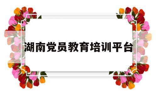 湖南党员教育培训平台(湖南党员教育培训平台官网)