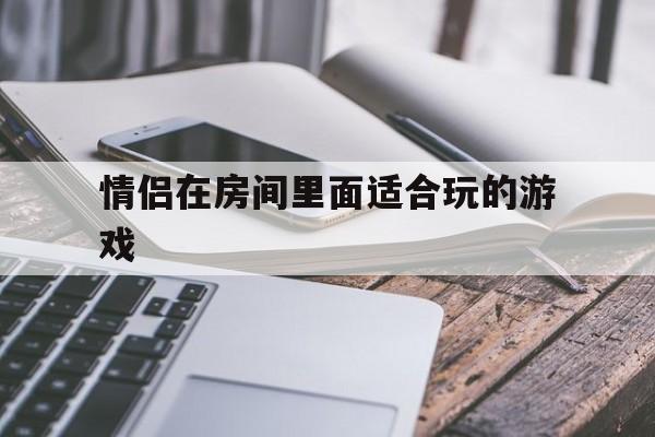 情侣在房间里面适合玩的游戏(情侣在房间里面适合玩的游戏有哪些?)