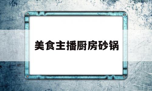 美食主播厨房砂锅(美食主播厨房砂锅视频)