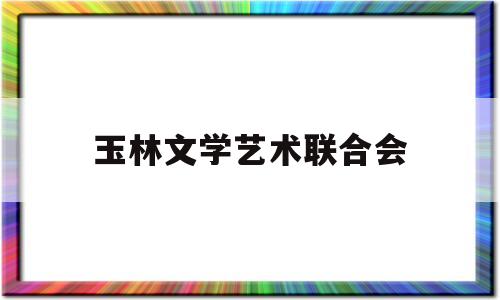 玉林文学艺术联合会(玉林文学艺术联合会会长是谁)