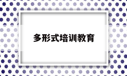多形式培训教育(多形式培训教育心得体会)