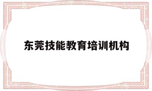东莞技能教育培训机构(东莞职业技能培训有哪些)
