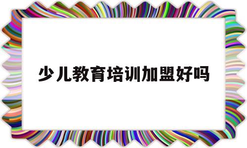少儿教育培训加盟好吗(少儿教育培训加盟好吗安全吗)