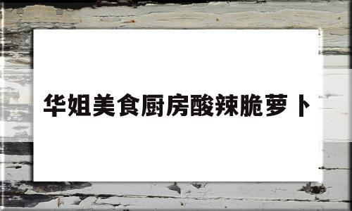 华姐美食厨房酸辣脆萝卜(酸辣脆萝卜的腌制方法视频)