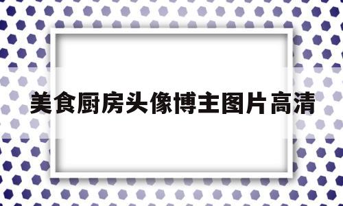 美食厨房头像博主图片高清(美食厨房头像博主图片高清大图)