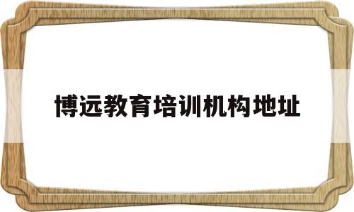 博远教育培训机构地址(博远教育培训机构地址在哪里)