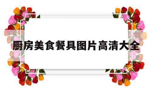 厨房美食餐具图片高清大全的简单介绍