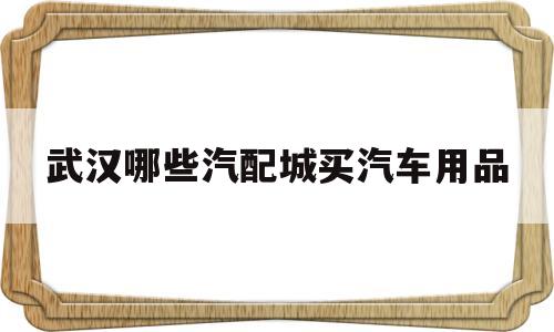 武汉哪些汽配城买汽车用品(武汉哪些汽配城买汽车用品便宜)