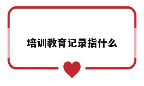 培训教育记录指什么(培训记录怎么记录格式)