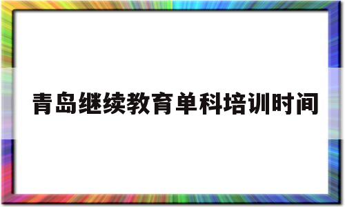 青岛继续教育单科培训时间(青岛继续教育平台学员登录入口)