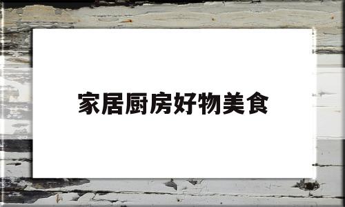 家居厨房好物美食(厨房美食app推荐软件)