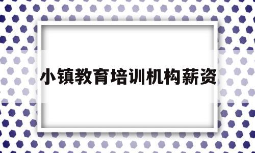 小镇教育培训机构薪资(小镇教育培训机构薪资高吗)